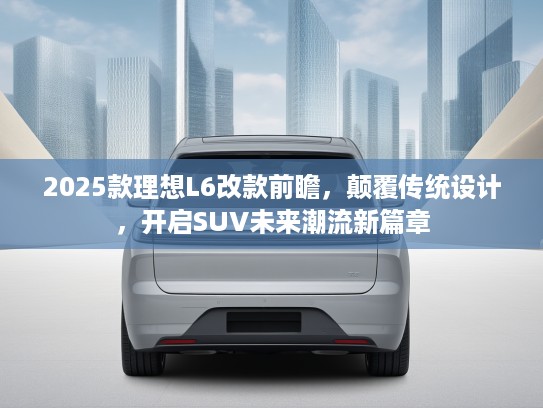 2025款理想L6改款前瞻，颠覆传统设计，开启SUV未来潮流新篇章