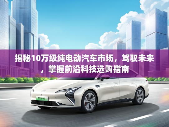 揭秘10万级纯电动汽车市场，驾驭未来，掌握前沿科技选购指南