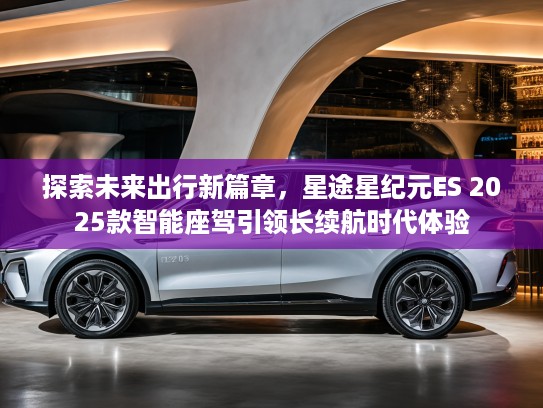 探索未来出行新篇章，星途星纪元ES 2025款智能座驾引领长续航时代体验