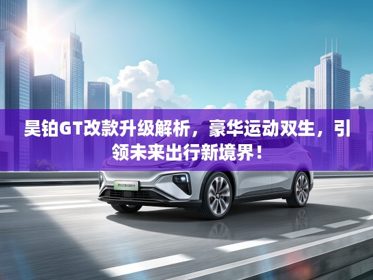 昊铂GT改款升级解析，豪华运动双生，引领未来出行新境界！