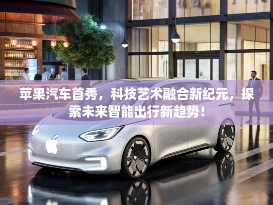 苹果汽车首秀，科技艺术融合新纪元，探索未来智能出行新趋势！
