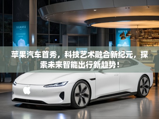 苹果汽车首秀，科技艺术融合新纪元，探索未来智能出行新趋势！