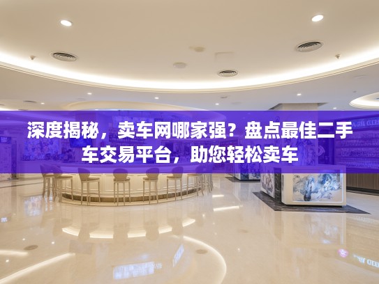 深度揭秘，卖车网哪家强？盘点最佳二手车交易平台，助您轻松卖车