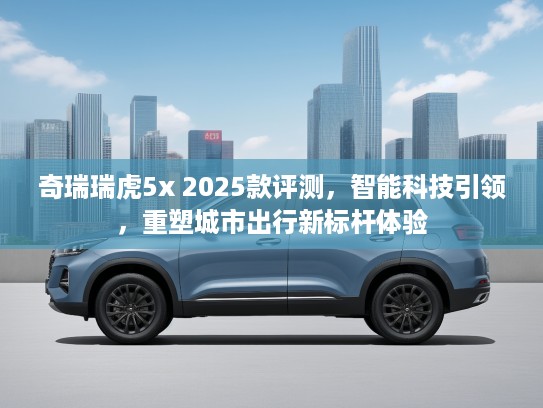 奇瑞瑞虎5x 2025款评测，智能科技引领，重塑城市出行新标杆体验