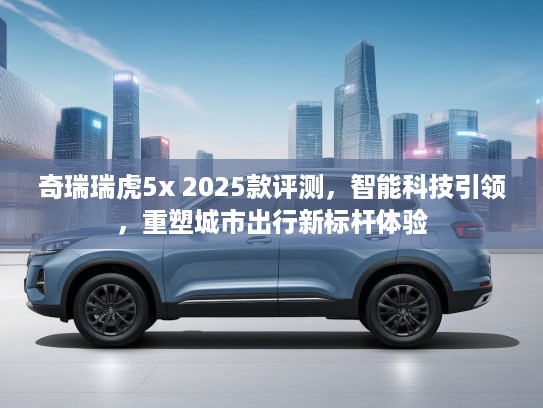 奇瑞瑞虎5x 2025款评测，智能科技引领，重塑城市出行新标杆体验
