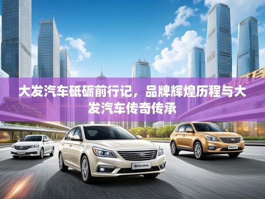 大发汽车砥砺前行记，品牌辉煌历程与大发汽车传奇传承