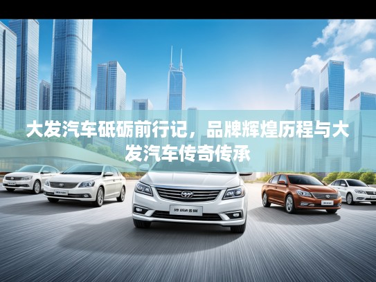 大发汽车砥砺前行记，品牌辉煌历程与大发汽车传奇传承