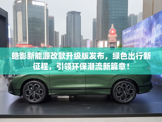 皓影新能源改款升级版发布，绿色出行新征程，引领环保潮流新篇章！