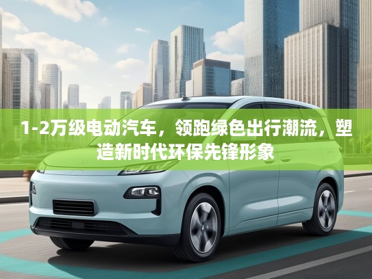 1-2万级电动汽车，领跑绿色出行潮流，塑造新时代环保先锋形象