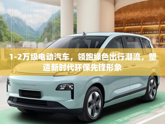 1-2万级电动汽车，领跑绿色出行潮流，塑造新时代环保先锋形象
