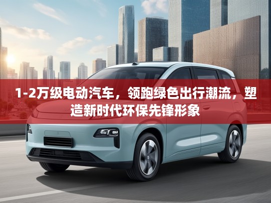 1-2万级电动汽车，领跑绿色出行潮流，塑造新时代环保先锋形象
