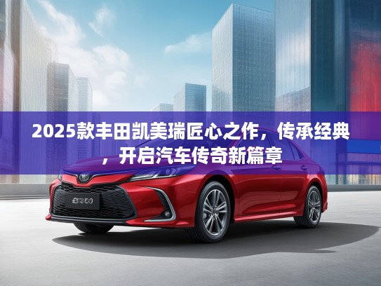 2025款丰田凯美瑞匠心之作，传承经典，开启汽车传奇新篇章