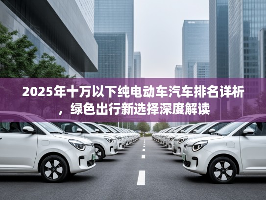 2025年十万以下纯电动车汽车排名详析，绿色出行新选择深度解读
