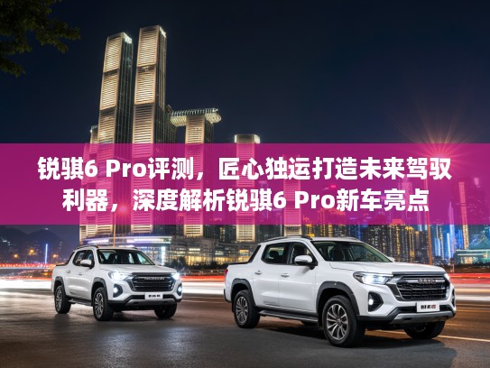 锐骐6 Pro评测，匠心独运打造未来驾驭利器，深度解析锐骐6 Pro新车亮点