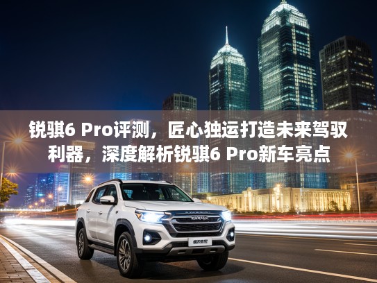 锐骐6 Pro评测，匠心独运打造未来驾驭利器，深度解析锐骐6 Pro新车亮点