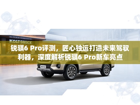 锐骐6 Pro评测，匠心独运打造未来驾驭利器，深度解析锐骐6 Pro新车亮点