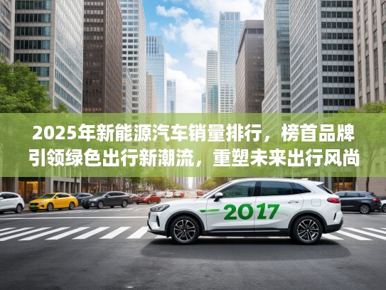 2025年新能源汽车销量排行，榜首品牌引领绿色出行新潮流，重塑未来出行风尚指南