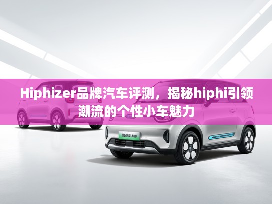 Hiphizer品牌汽车评测，揭秘hiphi引领潮流的个性小车魅力
