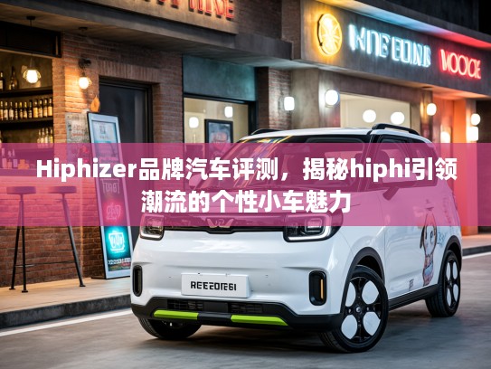 Hiphizer品牌汽车评测，揭秘hiphi引领潮流的个性小车魅力
