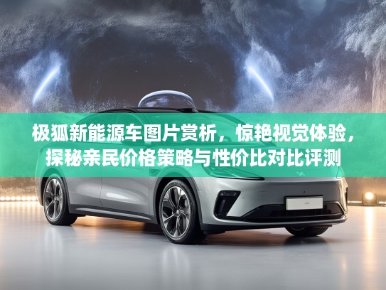 极狐新能源车图片赏析，惊艳视觉体验，探秘亲民价格策略与性价比对比评测
