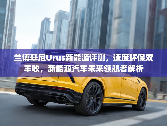 兰博基尼Urus新能源评测，速度环保双丰收，新能源汽车未来领航者解析