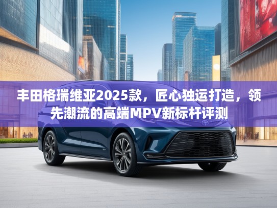 丰田格瑞维亚2025款，匠心独运打造，领先潮流的高端MPV新标杆评测