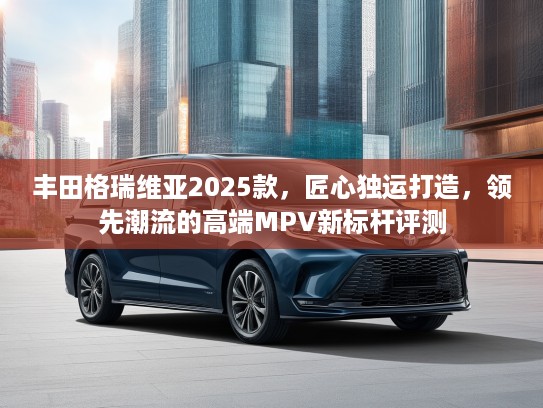 丰田格瑞维亚2025款，匠心独运打造，领先潮流的高端MPV新标杆评测