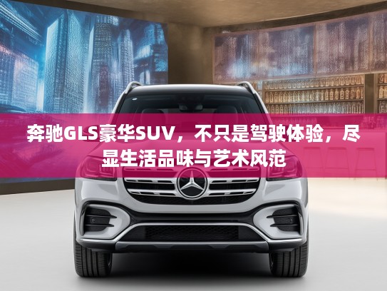 奔驰GLS豪华SUV，不只是驾驶体验，尽显生活品味与艺术风范