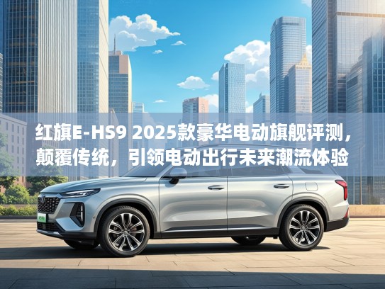 红旗E-HS9 2025款豪华电动旗舰评测，颠覆传统，引领电动出行未来潮流体验