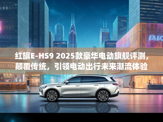 红旗E-HS9 2025款豪华电动旗舰评测，颠覆传统，引领电动出行未来潮流体验