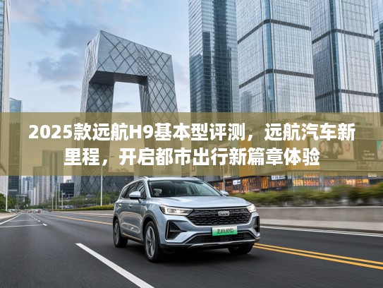 2025款远航H9基本型评测，远航汽车新里程，开启都市出行新篇章体验