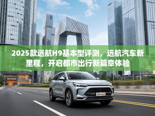 2025款远航H9基本型评测，远航汽车新里程，开启都市出行新篇章体验