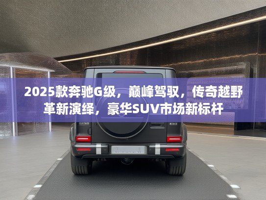 2025款奔驰G级，巅峰驾驭，传奇越野革新演绎，豪华SUV市场新标杆
