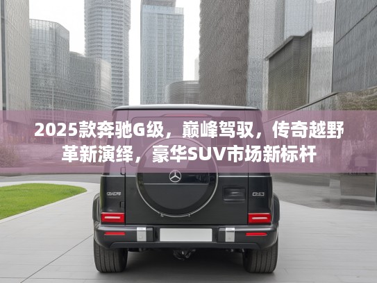 2025款奔驰G级，巅峰驾驭，传奇越野革新演绎，豪华SUV市场新标杆