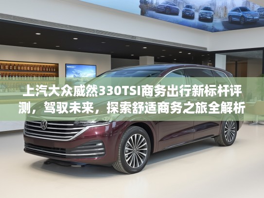 上汽大众威然330TSI商务出行新标杆评测，驾驭未来，探索舒适商务之旅全解析