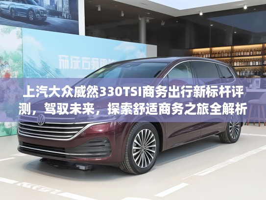 上汽大众威然330TSI商务出行新标杆评测，驾驭未来，探索舒适商务之旅全解析