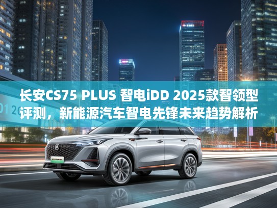 长安CS75 PLUS 智电iDD 2025款智领型评测，新能源汽车智电先锋未来趋势解析