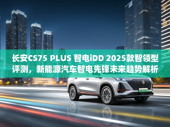 长安CS75 PLUS 智电iDD 2025款智领型评测，新能源汽车智电先锋未来趋势解析