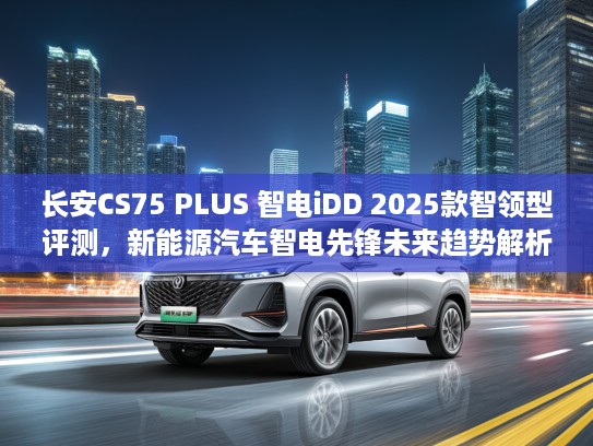 长安CS75 PLUS 智电iDD 2025款智领型评测，新能源汽车智电先锋未来趋势解析