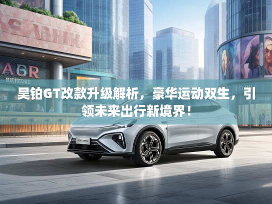 昊铂GT改款升级解析，豪华运动双生，引领未来出行新境界！