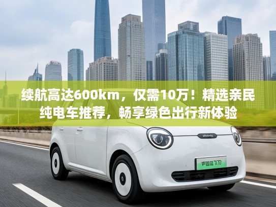 续航高达600km，仅需10万！精选亲民纯电车推荐，畅享绿色出行新体验
