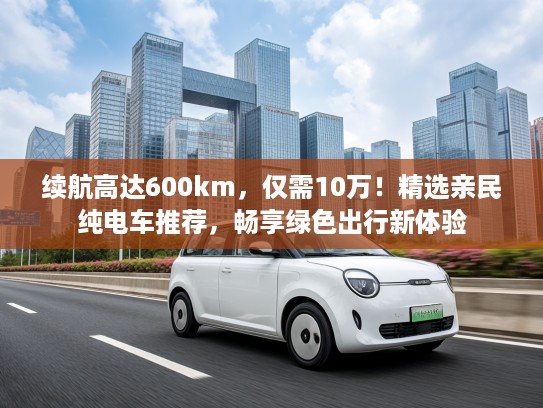 续航高达600km，仅需10万！精选亲民纯电车推荐，畅享绿色出行新体验