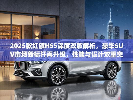 2025款红旗HS5深度改款解析，豪华SUV市场新标杆再升级，性能与设计双重突破
