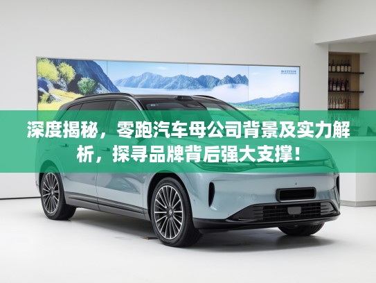 深度揭秘，零跑汽车母公司背景及实力解析，探寻品牌背后强大支撑！