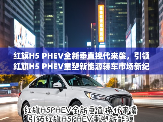 红旗H5 PHEV全新垂直换代来袭，引领红旗H5 PHEV重塑新能源轿车市场新纪元