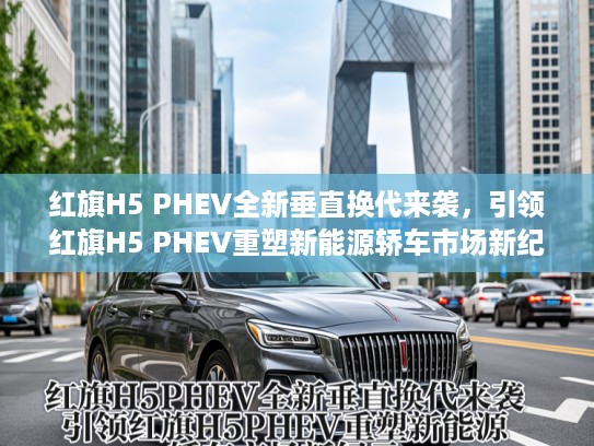 红旗H5 PHEV全新垂直换代来袭，引领红旗H5 PHEV重塑新能源轿车市场新纪元