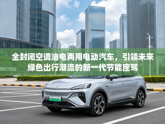 全封闭空调油电两用电动汽车，引领未来绿色出行潮流的新一代节能座驾