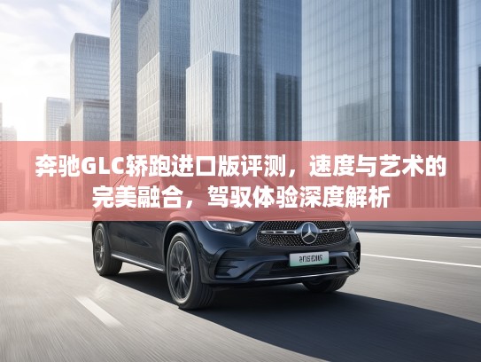 奔驰GLC轿跑进口版评测，速度与艺术的完美融合，驾驭体验深度解析