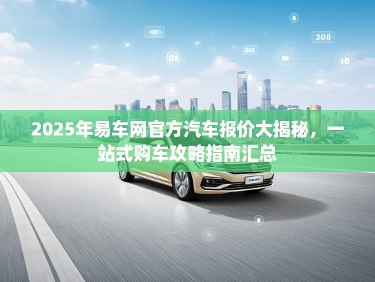 2025年易车网官方汽车报价大揭秘，一站式购车攻略指南汇总