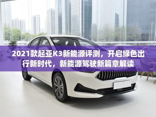 2021款起亚K3新能源评测，开启绿色出行新时代，新能源驾驶新篇章解读